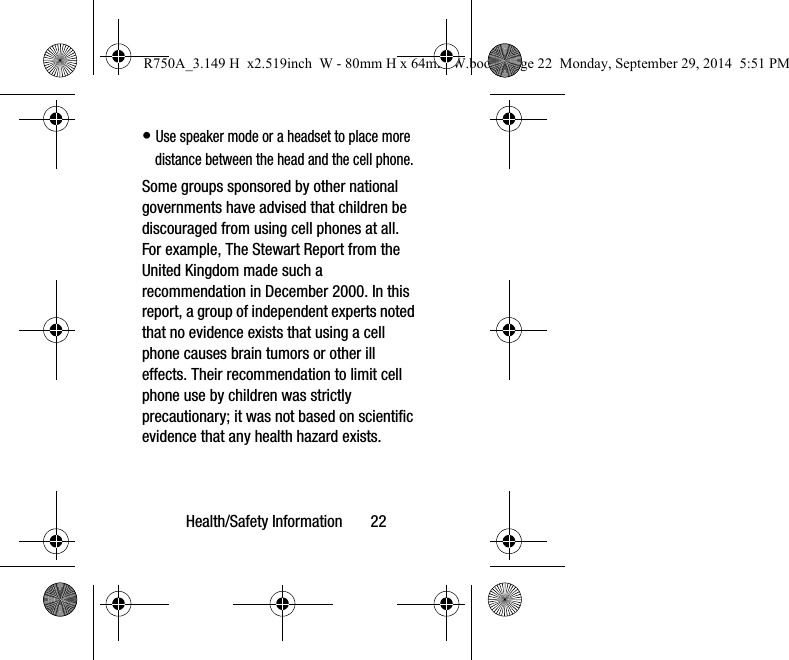 Health/Safety Information 22• Use speaker mode or a headset to place more distance between the head and the cell phone.Some groups sponsored by other national governments have advised that children be discouraged from using cell phones at all. For example, The Stewart Report from the United Kingdom made such a recommendation in December 2000. In this report, a group of independent experts noted that no evidence exists that using a cell phone causes brain tumors or other ill effects. Their recommendation to limit cell phone use by children was strictly precautionary; it was not based on scientific evidence that any health hazard exists.R750A_3.149 H x2.519inch W - 80mm H x 64mm W.book Page 22 Monday, September 29, 2014 5:51 PM