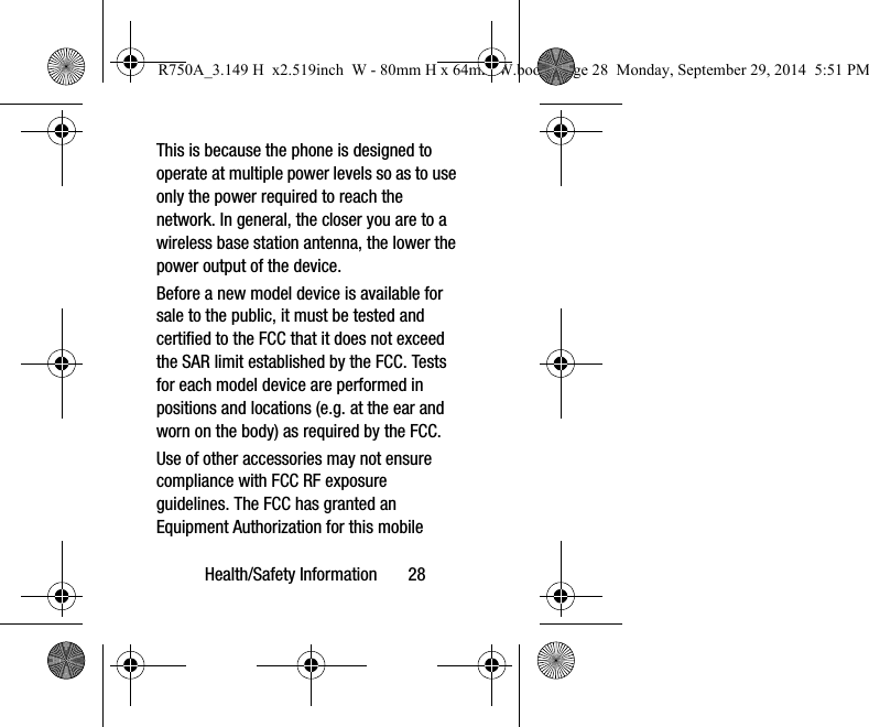 Health/Safety Information 28This is because the phone is designed to operate at multiple power levels so as to use only the power required to reach the network. In general, the closer you are to a wireless base station antenna, the lower the power output of the device.Before a new model device is available for sale to the public, it must be tested and certified to the FCC that it does not exceed the SAR limit established by the FCC. Tests for each model device are performed in positions and locations (e.g. at the ear and worn on the body) as required by the FCC. Use of other accessories may not ensure compliance with FCC RF exposure guidelines. The FCC has granted an Equipment Authorization for this mobile R750A_3.149 H x2.519inch W - 80mm H x 64mm W.book Page 28 Monday, September 29, 2014 5:51 PM