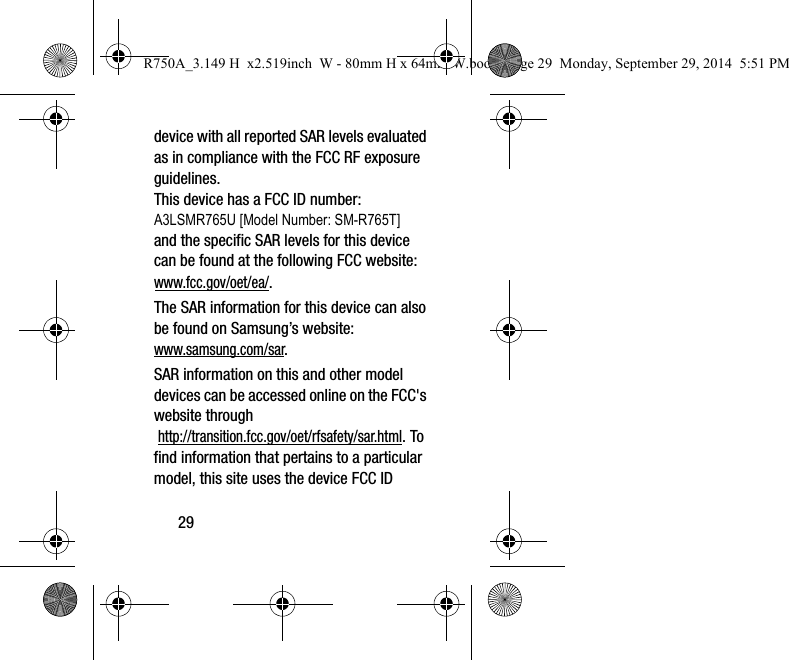 29device with all reported SAR levels evaluated as in compliance with the FCC RF exposure guidelines. This device has a FCC ID number: A3LSMR765U [Model Number: SM-R765T] and the specific SAR levels for this device can be found at the following FCC website: www.fcc.gov/oet/ea/.The SAR information for this device can also be found on Samsung’s website: www.samsung.com/sar. SAR information on this and other model devices can be accessed online on the FCC&apos;s website through http://transition.fcc.gov/oet/rfsafety/sar.html. To find information that pertains to a particular model, this site uses the device FCC ID R750A_3.149 H  x2.519inch  W - 80mm H x 64mm W.book  Page 29  Monday, September 29, 2014  5:51 PM