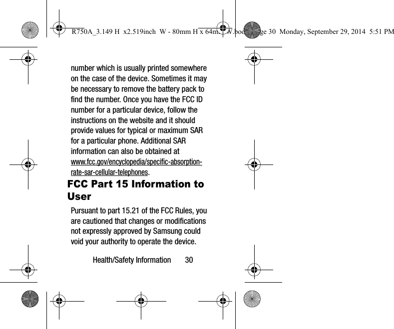 Health/Safety Information 30number which is usually printed somewhere on the case of the device. Sometimes it may be necessary to remove the battery pack to find the number. Once you have the FCC ID number for a particular device, follow the instructions on the website and it should provide values for typical or maximum SAR for a particular phone. Additional SAR information can also be obtained at www.fcc.gov/encyclopedia/specific-absorption-rate-sar-cellular-telephones.FCC Part 15 Information to UserPursuant to part 15.21 of the FCC Rules, you are cautioned that changes or modifications not expressly approved by Samsung could void your authority to operate the device.R750A_3.149 H x2.519inch W - 80mm H x 64mm W.book Page 30 Monday, September 29, 2014 5:51 PM