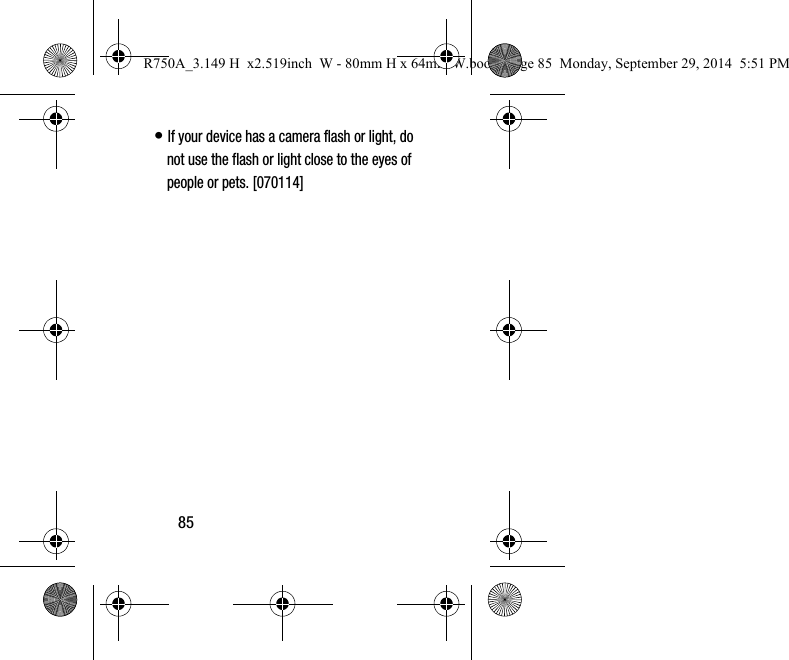 85• If your device has a camera flash or light, do not use the flash or light close to the eyes of people or pets. [070114]R750A_3.149 H  x2.519inch  W - 80mm H x 64mm W.book  Page 85  Monday, September 29, 2014  5:51 PM