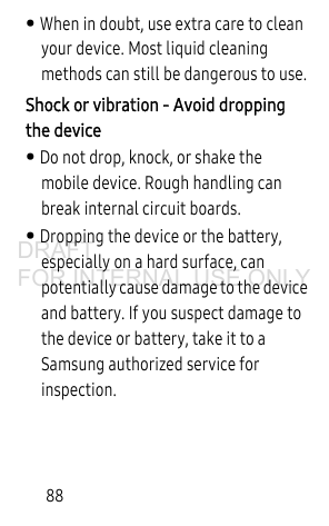88• When in doubt, use extra care to clean your device. Most liquid cleaning methods can still be dangerous to use.Shock or vibration - Avoid dropping the device• Do not drop, knock, or shake the mobile device. Rough handling can break internal circuit boards.• Dropping the device or the battery, especially on a hard surface, can potentially cause damage to the device and battery. If you suspect damage to the device or battery, take it to a Samsung authorized service for inspection.DRAFT FOR INTERNAL USE ONLY