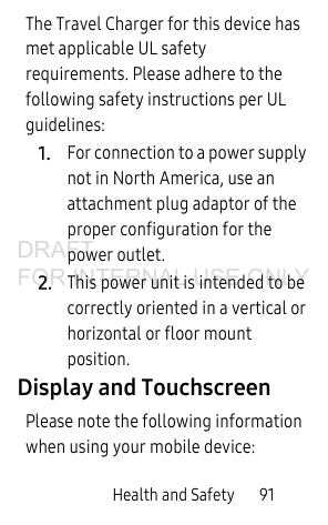 Health and Safety 91The Travel Charger for this device has met applicable UL safety requirements. Please adhere to the following safety instructions per UL guidelines:1.For connection to a power supply not in North America, use an attachment plug adaptor of the proper configuration for the power outlet.2.This power unit is intended to be correctly oriented in a vertical or horizontal or floor mount position.Display and TouchscreenPlease note the following information when using your mobile device:DRAFT FOR INTERNAL USE ONLY