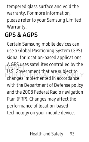 Health and Safety 93tempered glass surface and void the warranty. For more information, please refer to your Samsung Limited Warranty.GPS & AGPSCertain Samsung mobile devices can use a Global Positioning System (GPS) signal for location-based applications. A GPS uses satellites controlled by the U.S. Government that are subject to changes implemented in accordance with the Department of Defense policy and the 2008 Federal Radio navigation Plan (FRP). Changes may affect the performance of location-based technology on your mobile device.DRAFT FOR INTERNAL USE ONLY