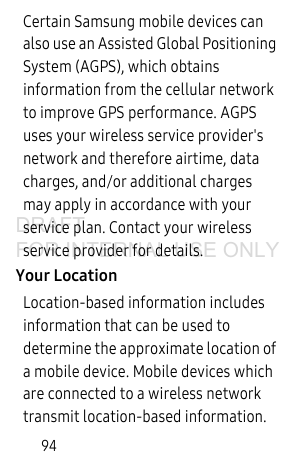 94Certain Samsung mobile devices can also use an Assisted Global Positioning System (AGPS), which obtains information from the cellular network to improve GPS performance. AGPS uses your wireless service provider's network and therefore airtime, data charges, and/or additional charges may apply in accordance with your service plan. Contact your wireless service provider for details.Your LocationLocation-based information includes information that can be used to determine the approximate location of a mobile device. Mobile devices which are connected to a wireless network transmit location-based information. DRAFT FOR INTERNAL USE ONLY