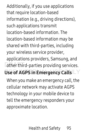 Health and Safety 95Additionally, if you use applications that require location-based information (e.g., driving directions), such applications transmit location-based information. The location-based information may be shared with third-parties, including your wireless service provider, applications providers, Samsung, and other third-parties providing services.Use of AGPS in Emergency CallsWhen you make an emergency call, the cellular network may activate AGPS technology in your mobile device to tell the emergency responders your approximate location.DRAFT FOR INTERNAL USE ONLY