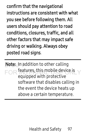 Health and Safety 97confirm that the navigational instructions are consistent with what you see before following them. All users should pay attention to road conditions, closures, traffic, and all other factors that may impact safe driving or walking. Always obey posted road signs.Note: In addition to other calling features, this mobile device is equipped with protective software that disables calling in the event the device heats up above a certain temperature.DRAFT FOR INTERNAL USE ONLY