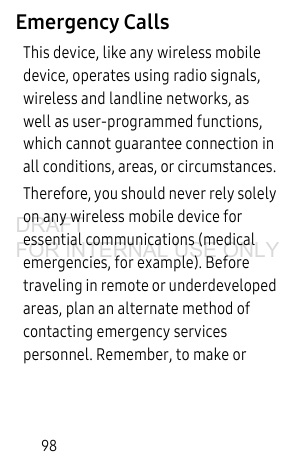 98Emergency CallsThis device, like any wireless mobile device, operates using radio signals, wireless and landline networks, as well as user-programmed functions, which cannot guarantee connection in all conditions, areas, or circumstances. Therefore, you should never rely solely on any wireless mobile device for essential communications (medical emergencies, for example). Before traveling in remote or underdeveloped areas, plan an alternate method of contacting emergency services personnel. Remember, to make or DRAFT FOR INTERNAL USE ONLY