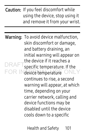Health and Safety 101Caution: If you feel discomfort while using the device, stop using it and remove it from your wrist.Warning: To avoid device malfunction, skin discomfort or damage, and battery draining, an initial warning will appear on the device if it reaches a specific temperature. If the device temperature continues to rise, a second warning will appear, at which time, depending on your carrier network, calling and device functions may be disabled until the device cools down to a specific DRAFT FOR INTERNAL USE ONLY