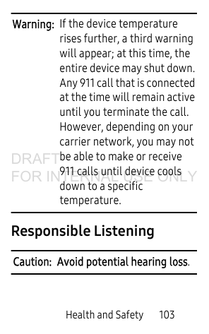 Health and Safety 103Warning: If the device temperature rises further, a third warning will appear; at this time, the entire device may shut down. Any 911 call that is connected at the time will remain active until you terminate the call. However, depending on your carrier network, you may not be able to make or receive 911 calls until device cools down to a specific temperature. Responsible ListeningCaution: Avoid potential hearing loss.DRAFT FOR INTERNAL USE ONLY