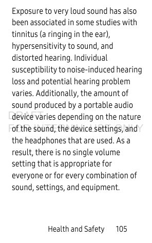 Health and Safety 105Exposure to very loud sound has also been associated in some studies with tinnitus (a ringing in the ear), hypersensitivity to sound, and distorted hearing. Individual susceptibility to noise-induced hearing loss and potential hearing problem varies. Additionally, the amount of sound produced by a portable audio device varies depending on the nature of the sound, the device settings, and the headphones that are used. As a result, there is no single volume setting that is appropriate for everyone or for every combination of sound, settings, and equipment.DRAFT FOR INTERNAL USE ONLY