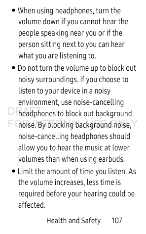 Health and Safety 107• When using headphones, turn the volume down if you cannot hear the people speaking near you or if the person sitting next to you can hear what you are listening to.• Do not turn the volume up to block out noisy surroundings. If you choose to listen to your device in a noisy environment, use noise-cancelling headphones to block out background noise. By blocking background noise, noise-cancelling headphones should allow you to hear the music at lower volumes than when using earbuds.• Limit the amount of time you listen. As the volume increases, less time is required before your hearing could be affected.DRAFT FOR INTERNAL USE ONLY