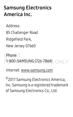 Samsung Electronics America Inc. ©2017 Samsung Electronics America, Inc. Samsung is a registered trademark of Samsung Electronics Co., Ltd. Address:85 Challenger RoadRidgefield Park, New Jersey 07660Phone: 1-800-SAMSUNG (726-7864)Internet: www.samsung.comDRAFT FOR INTERNAL USE ONLY