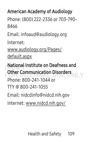 Health and Safety 109American Academy of AudiologyPhone: (800) 222-2336 or 703-790-8466Email: infoaud@audiology.orgInternet: www.audiology.org/Pages/default.aspxNational Institute on Deafness and Other Communication DisordersPhone: 800-241-1044 or TTY @ 800-241-1055Email: nidcdinfo@nidcd.nih.govInternet: www.nidcd.nih.gov/DRAFT FOR INTERNAL USE ONLY