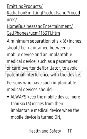 Health and Safety 111EmittingProducts/RadiationEmittingProductsandProcedures/HomeBusinessandEntertainment/CellPhones/ucm116311.htm A minimum separation of six (6) inches should be maintained between a mobile device and an implantable medical device, such as a pacemaker or cardioverter defibrillator, to avoid potential interference with the device.Persons who have such implantable medical devices should:• ALWAYS keep the mobile device more than six (6) inches from their implantable medical device when the mobile device is turned ON,DRAFT FOR INTERNAL USE ONLY