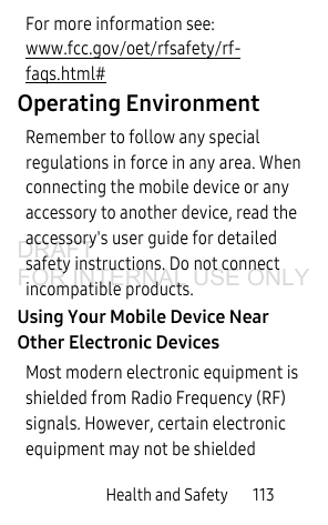 Health and Safety 113For more information see: www.fcc.gov/oet/rfsafety/rf-faqs.html#Operating EnvironmentRemember to follow any special regulations in force in any area. When connecting the mobile device or any accessory to another device, read the accessory's user guide for detailed safety instructions. Do not connect incompatible products.Using Your Mobile Device Near Other Electronic DevicesMost modern electronic equipment is shielded from Radio Frequency (RF) signals. However, certain electronic equipment may not be shielded DRAFT FOR INTERNAL USE ONLY