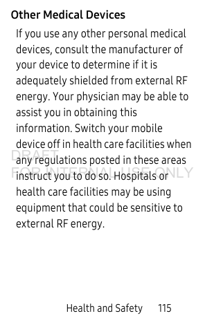 Health and Safety 115Other Medical DevicesIf you use any other personal medical devices, consult the manufacturer of your device to determine if it is adequately shielded from external RF energy. Your physician may be able to assist you in obtaining this information. Switch your mobile device off in health care facilities when any regulations posted in these areas instruct you to do so. Hospitals or health care facilities may be using equipment that could be sensitive to external RF energy.DRAFT FOR INTERNAL USE ONLY