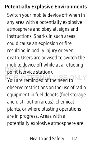 Health and Safety 117Potentially Explosive EnvironmentsSwitch your mobile device off when in any area with a potentially explosive atmosphere and obey all signs and instructions. Sparks in such areas could cause an explosion or fire resulting in bodily injury or even death. Users are advised to switch the mobile device off while at a refueling point (service station).You are reminded of the need to observe restrictions on the use of radio equipment in fuel depots (fuel storage and distribution areas), chemical plants, or where blasting operations are in progress. Areas with a potentially explosive atmosphere are DRAFT FOR INTERNAL USE ONLY