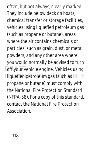 118often, but not always, clearly marked. They include below deck on boats, chemical transfer or storage facilities, vehicles using liquefied petroleum gas (such as propane or butane), areas where the air contains chemicals or particles, such as grain, dust, or metal powders, and any other area where you would normally be advised to turn off your vehicle engine. Vehicles using liquefied petroleum gas (such as propane or butane) must comply with the National Fire Protection Standard (NFPA-58). For a copy of this standard, contact the National Fire Protection Association.DRAFT FOR INTERNAL USE ONLY