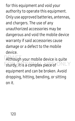 120for this equipment and void your authority to operate this equipment. Only use approved batteries, antennas, and chargers. The use of any unauthorized accessories may be dangerous and void the mobile device warranty if said accessories cause damage or a defect to the mobile device.Although your mobile device is quite sturdy, it is a complex piece of equipment and can be broken. Avoid dropping, hitting, bending, or sitting on it.DRAFT FOR INTERNAL USE ONLY