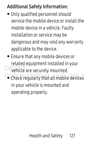 Health and Safety 121Additional Safety Information:• Only qualified personnel should service the mobile device or install the mobile device in a vehicle. Faulty installation or service may be dangerous and may void any warranty applicable to the device.• Ensure that any mobile devices or related equipment installed in your vehicle are securely mounted.• Check regularly that all mobile devices in your vehicle is mounted and operating properly.DRAFT FOR INTERNAL USE ONLY