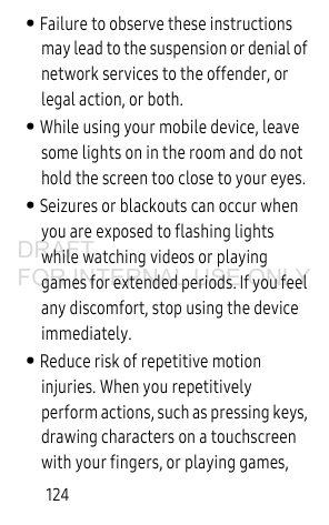 124• Failure to observe these instructions may lead to the suspension or denial of network services to the offender, or legal action, or both.• While using your mobile device, leave some lights on in the room and do not hold the screen too close to your eyes.• Seizures or blackouts can occur when you are exposed to flashing lights while watching videos or playing games for extended periods. If you feel any discomfort, stop using the device immediately.• Reduce risk of repetitive motion injuries. When you repetitively perform actions, such as pressing keys, drawing characters on a touchscreen with your fingers, or playing games, DRAFT FOR INTERNAL USE ONLY