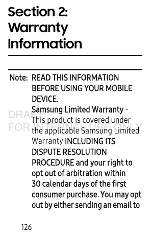 126Section 2: Warranty InformationNote: READ THIS INFORMATION BEFORE USING YOUR MOBILE DEVICE.Samsung Limited Warranty - This product is covered under the applicable Samsung Limited Warranty INCLUDING ITS DISPUTE RESOLUTION PROCEDURE and your right to opt out of arbitration within 30 calendar days of the first consumer purchase. You may opt out by either sending an email to DRAFT FOR INTERNAL USE ONLY