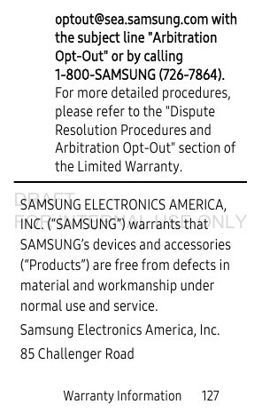 Warranty Information 127optout@sea.samsung.com with the subject line "Arbitration Opt-Out" or by calling 1-800-SAMSUNG (726-7864). For more detailed procedures, please refer to the "Dispute Resolution Procedures and Arbitration Opt-Out" section of the Limited Warranty.SAMSUNG ELECTRONICS AMERICA, INC. (“SAMSUNG”) warrants that SAMSUNG’s devices and accessories (“Products”) are free from defects in material and workmanship under normal use and service.Samsung Electronics America, Inc.85 Challenger RoadDRAFT FOR INTERNAL USE ONLY
