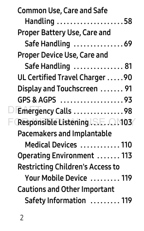 2Common Use, Care and Safe Handling . . . . . . . . . . . . . . . . . . . . 58Proper Battery Use, Care and Safe Handling . . . . . . . . . . . . . . . 69Proper Device Use, Care and Safe Handling . . . . . . . . . . . . . . . 81UL Certified Travel Charger . . . . .90Display and Touchscreen . . . . . . . 91GPS & AGPS . . . . . . . . . . . . . . . . . . . 93Emergency Calls . . . . . . . . . . . . . . . 98Responsible Listening . . . . . . . . . 103Pacemakers and Implantable Medical Devices . . . . . . . . . . . . 110Operating Environment . . . . . . . 113Restricting Children's Access to Your Mobile Device . . . . . . . . . 119Cautions and Other Important Safety Information . . . . . . . . . 119DRAFT FOR INTERNAL USE ONLY