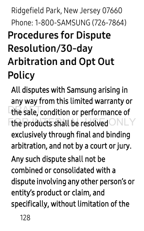 128Ridgefield Park, New Jersey 07660Phone: 1-800-SAMSUNG (726-7864)Procedures for Dispute Resolution/30-day Arbitration and Opt Out Policy All disputes with Samsung arising in any way from this limited warranty or the sale, condition or performance of the products shall be resolved exclusively through final and binding arbitration, and not by a court or jury.Any such dispute shall not be combined or consolidated with a dispute involving any other person’s or entity’s product or claim, and specifically, without limitation of the DRAFT FOR INTERNAL USE ONLY