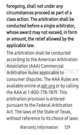 Warranty Information 129foregoing, shall not under any circumstances proceed as part of a class action. The arbitration shall be conducted before a single arbitrator, whose award may not exceed, in form or amount, the relief allowed by the applicable law. The arbitration shall be conducted according to the American Arbitration Association (AAA) Commercial Arbitration Rules applicable to consumer disputes. The AAA Rules are available online at adr.org or by calling the AAA at 1-800-778-7879. This arbitration provision is entered pursuant to the Federal Arbitration Act. The laws of the State of Texas, without reference to its choice of laws DRAFT FOR INTERNAL USE ONLY