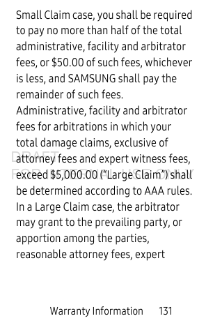 Warranty Information 131Small Claim case, you shall be required to pay no more than half of the total administrative, facility and arbitrator fees, or $50.00 of such fees, whichever is less, and SAMSUNG shall pay the remainder of such fees. Administrative, facility and arbitrator fees for arbitrations in which your total damage claims, exclusive of attorney fees and expert witness fees, exceed $5,000.00 (“Large Claim”) shall be determined according to AAA rules. In a Large Claim case, the arbitrator may grant to the prevailing party, or apportion among the parties, reasonable attorney fees, expert DRAFT FOR INTERNAL USE ONLY