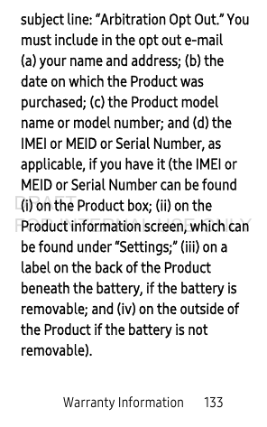 Warranty Information 133subject line: “Arbitration Opt Out.” You must include in the opt out e-mail (a) your name and address; (b) the date on which the Product was purchased; (c) the Product model name or model number; and (d) the IMEI or MEID or Serial Number, as applicable, if you have it (the IMEI or MEID or Serial Number can be found (i) on the Product box; (ii) on the Product information screen, which can be found under “Settings;” (iii) on a label on the back of the Product beneath the battery, if the battery is removable; and (iv) on the outside of the Product if the battery is not removable).DRAFT FOR INTERNAL USE ONLY