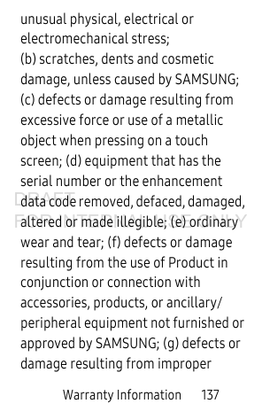 Warranty Information 137unusual physical, electrical or electromechanical stress; (b) scratches, dents and cosmetic damage, unless caused by SAMSUNG; (c) defects or damage resulting from excessive force or use of a metallic object when pressing on a touch screen; (d) equipment that has the serial number or the enhancement data code removed, defaced, damaged, altered or made illegible; (e) ordinary wear and tear; (f) defects or damage resulting from the use of Product in conjunction or connection with accessories, products, or ancillary/peripheral equipment not furnished or approved by SAMSUNG; (g) defects or damage resulting from improper DRAFT FOR INTERNAL USE ONLY