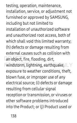 138testing, operation, maintenance, installation, service, or adjustment not furnished or approved by SAMSUNG, including but not limited to installation of unauthorized software and unauthorized root access, both of which shall void this limited warranty; (h) defects or damage resulting from external causes such as collision with an object, fire, flooding, dirt, windstorm, lightning, earthquake, exposure to weather conditions, theft, blown fuse, or improper use of any electrical source; (i) defects or damage resulting from cellular signal reception or transmission, or viruses or other software problems introduced into the Product; or (j) Product used or DRAFT FOR INTERNAL USE ONLY