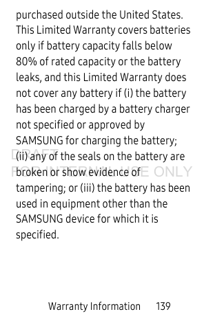 Warranty Information 139purchased outside the United States. This Limited Warranty covers batteries only if battery capacity falls below 80% of rated capacity or the battery leaks, and this Limited Warranty does not cover any battery if (i) the battery has been charged by a battery charger not specified or approved by SAMSUNG for charging the battery; (ii) any of the seals on the battery are broken or show evidence of tampering; or (iii) the battery has been used in equipment other than the SAMSUNG device for which it is specified.DRAFT FOR INTERNAL USE ONLY