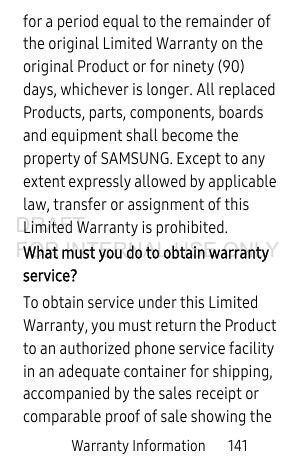Warranty Information 141for a period equal to the remainder of the original Limited Warranty on the original Product or for ninety (90) days, whichever is longer. All replaced Products, parts, components, boards and equipment shall become the property of SAMSUNG. Except to any extent expressly allowed by applicable law, transfer or assignment of this Limited Warranty is prohibited.What must you do to obtain warranty service?To obtain service under this Limited Warranty, you must return the Product to an authorized phone service facility in an adequate container for shipping, accompanied by the sales receipt or comparable proof of sale showing the DRAFT FOR INTERNAL USE ONLY