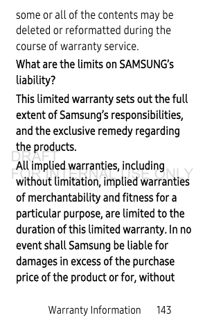 Warranty Information 143some or all of the contents may be deleted or reformatted during the course of warranty service.What are the limits on SAMSUNG’s liability?This limited warranty sets out the full extent of Samsung’s responsibilities, and the exclusive remedy regarding the products.All implied warranties, including without limitation, implied warranties of merchantability and fitness for a particular purpose, are limited to the duration of this limited warranty. In no event shall Samsung be liable for damages in excess of the purchase price of the product or for, without DRAFT FOR INTERNAL USE ONLY