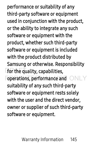 Warranty Information 145performance or suitability of any third-party software or equipment used in conjunction with the product, or the ability to integrate any such software or equipment with the product, whether such third-party software or equipment is included with the product distributed by Samsung or otherwise. Responsibility for the quality, capabilities, operations, performance and suitability of any such third-party software or equipment rests solely with the user and the direct vendor, owner or supplier of such third-party software or equipment.DRAFT FOR INTERNAL USE ONLY