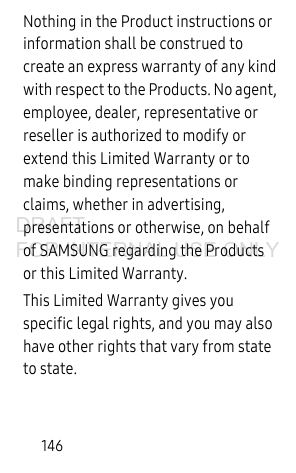 146Nothing in the Product instructions or information shall be construed to create an express warranty of any kind with respect to the Products. No agent, employee, dealer, representative or reseller is authorized to modify or extend this Limited Warranty or to make binding representations or claims, whether in advertising, presentations or otherwise, on behalf of SAMSUNG regarding the Products or this Limited Warranty.This Limited Warranty gives you specific legal rights, and you may also have other rights that vary from state to state.DRAFT FOR INTERNAL USE ONLY