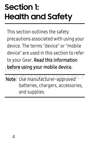 4Section 1: Health and SafetyThis section outlines the safety precautions associated with using your device. The terms "device" or "mobile device" are used in this section to refer to your Gear. Read this information before using your mobile device.Note: Use manufacturer-approved batteries, chargers, accessories, and supplies.DRAFT FOR INTERNAL USE ONLY