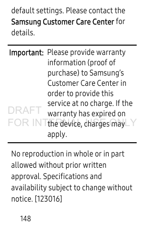 148default settings. Please contact the Samsung Customer Care Center for details.Important:  Please provide warranty information (proof of purchase) to Samsung’s Customer Care Center in order to provide this service at no charge. If the warranty has expired on the device, charges may apply.No reproduction in whole or in part allowed without prior written approval. Specifications and availability subject to change without notice. [123016]DRAFT FOR INTERNAL USE ONLY