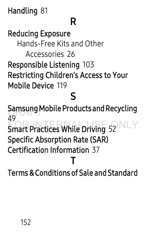 152Handling 81RReducing ExposureHands-Free Kits and Other Accessories 26Responsible Listening 103Restricting Children’s Access to Your Mobile Device 119SSamsung Mobile Products and Recycling 49Smart Practices While Driving 52Specific Absorption Rate (SAR) Certification Information 37TTerms & Conditions of Sale and Standard DRAFT FOR INTERNAL USE ONLY