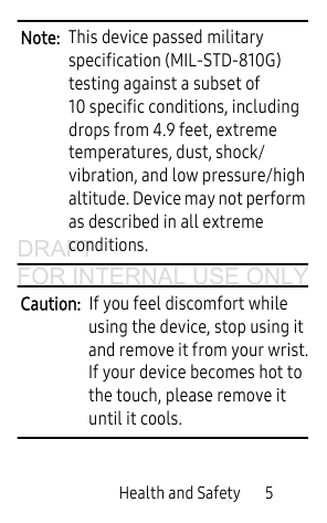 Health and Safety 5Note: This device passed military specification (MIL-STD-810G) testing against a subset of 10 specific conditions, including drops from 4.9 feet, extreme temperatures, dust, shock/vibration, and low pressure/high altitude. Device may not perform as described in all extreme conditions.Caution: If you feel discomfort while using the device, stop using it and remove it from your wrist.If your device becomes hot to the touch, please remove it until it cools. DRAFT FOR INTERNAL USE ONLY