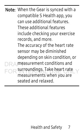 Health and Safety 7Note: When the Gear is synced with a compatible S Health app, you can use additional features. These additional features include checking your exercise records, and more. The accuracy of the heart rate sensor may be diminished depending on skin condition, or measurement conditions and surroundings. Take heart rate measurements when you are seated and relaxed.DRAFT FOR INTERNAL USE ONLY