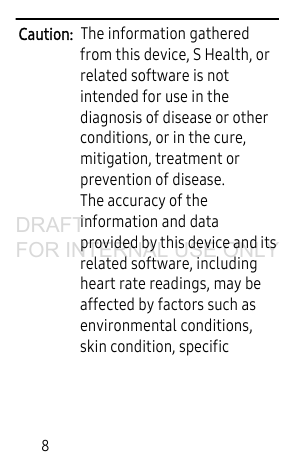 8Caution: The information gathered from this device, S Health, or related software is not intended for use in the diagnosis of disease or other conditions, or in the cure, mitigation, treatment or prevention of disease.The accuracy of the information and data provided by this device and its related software, including heart rate readings, may be affected by factors such as environmental conditions, skin condition, specific DRAFT FOR INTERNAL USE ONLY
