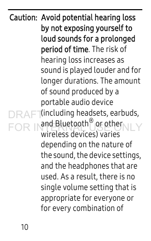 10Caution: Avoid potential hearing loss by not exposing yourself to loud sounds for a prolonged period of time. The risk of hearing loss increases as sound is played louder and for longer durations. The amount of sound produced by a portable audio device (including headsets, earbuds, and Bluetooth® or other wireless devices) varies depending on the nature of the sound, the device settings, and the headphones that are used. As a result, there is no single volume setting that is appropriate for everyone or for every combination of DRAFT FOR INTERNAL USE ONLY