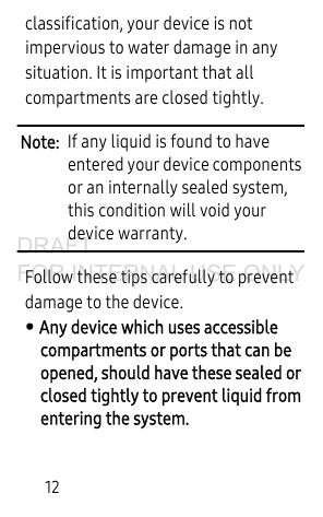 12classification, your device is not impervious to water damage in any situation. It is important that all compartments are closed tightly.Note: If any liquid is found to have entered your device components or an internally sealed system, this condition will void your device warranty. Follow these tips carefully to prevent damage to the device.• Any device which uses accessible compartments or ports that can be opened, should have these sealed or closed tightly to prevent liquid from entering the system.DRAFT FOR INTERNAL USE ONLY
