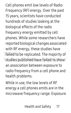 Health and Safety 17Cell phones emit low levels of Radio Frequency (RF) energy. Over the past 15 years, scientists have conducted hundreds of studies looking at the biological effects of the radio frequency energy emitted by cell phones. While some researchers have reported biological changes associated with RF energy, these studies have failed to be replicated. The majority of studies published have failed to show an association between exposure to radio frequency from a cell phone and health problems.While in use, the low levels of RF energy a cell phones emits are in the microwave frequency range. Exposure DRAFT FOR INTERNAL USE ONLY