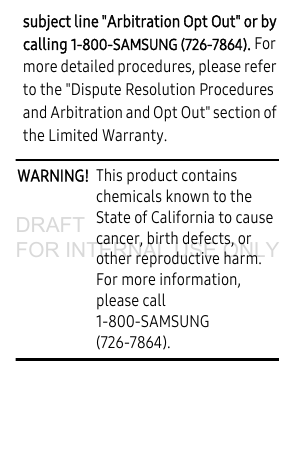 subject line "Arbitration Opt Out" or by calling 1-800-SAMSUNG (726-7864). For more detailed procedures, please refer to the "Dispute Resolution Procedures and Arbitration and Opt Out" section of the Limited Warranty.WARNING! This product contains chemicals known to the State of California to cause cancer, birth defects, or other reproductive harm. For more information, please call 1-800-SAMSUNG (726-7864).DRAFT FOR INTERNAL USE ONLY